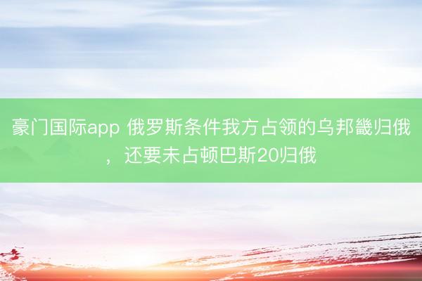 豪门国际app 俄罗斯条件我方占领的乌邦畿归俄，还要未占顿巴斯20归俄